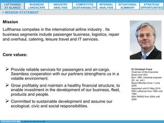 *ESG EXECUTIVE MBA B. NELZY M. NDIAYE N. SIE
Mission
Lufthansa competes in the international airline industry . Its
business segments include passenger business, logistics, repair
and overhaul, catering, leisure travel and IT services.
Core values:
Ø Provide reliable services for passengers and air-cargo.
Seamless cooperation with our partners strengthens us in a
volatile environment.
Ø Grow profitably and maintain a healthy financial structure, to
enable investment in the development of our business, fleet,
products and people.
Ø Committed to sustainable development and assume our
ecological, civic and social responsibilities.
> MISSION STATEMENT
Dr.Christoph Franz
Chairman of the Executive
Board and CEO
Born 1960, industrial engineer
(Dr. rer. pol.)
Board Member since 1 June
2009
Appointed until 31 May 2014
With Lufthansa from 1990 until
1994
With SWISS from 2004 until
2009
LUFTHANSA
AT GLANCE
BUSINESS
LANDSCAPE
INDUSTRY
ANALYSIS
COMPETITVE
SUSTAINABILITY
SITUATIONAL
SUMMARY
STRATEGIC
OPPORTUNITIES
INTERNAL
ANALYSIS
 