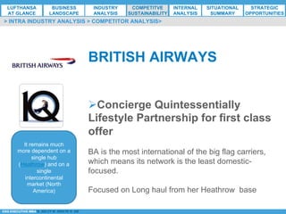 *ESG EXECUTIVE MBA B. NELZY M. NDIAYE N. SIE
Ø Concierge Quintessentially
Lifestyle Partnership for first class
offer
BA is the most international of the big flag carriers,
which means its network is the least domestic-
focused.
Focused on Long haul from her Heathrow base
It remains much
more dependent on a
single hub
(Heathrow) and on a
single
intercontinental
market (North
America)
BRITISH AIRWAYS
> INTRA INDUSTRY ANALYSIS > COMPETITOR ANALYSIS>
LUFTHANSA
AT GLANCE
BUSINESS
LANDSCAPE
INDUSTRY
ANALYSIS
COMPETITVE
SUSTAINABILITY
SITUATIONAL
SUMMARY
STRATEGIC
OPPORTUNITIES
INTERNAL
ANALYSIS
 