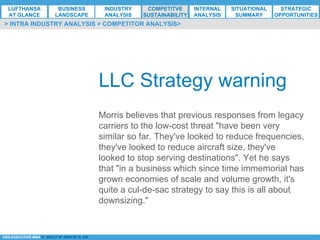 *ESG EXECUTIVE MBA B. NELZY M. NDIAYE N. SIE
LLC Strategy warning
Morris believes that previous responses from legacy
carriers to the low-cost threat "have been very
similar so far. They've looked to reduce frequencies,
they've looked to reduce aircraft size, they've
looked to stop serving destinations". Yet he says
that "in a business which since time immemorial has
grown economies of scale and volume growth, it's
quite a cul-de-sac strategy to say this is all about
downsizing."
> INTRA INDUSTRY ANALYSIS > COMPETITOR ANALYSIS>
LUFTHANSA
AT GLANCE
BUSINESS
LANDSCAPE
INDUSTRY
ANALYSIS
COMPETITVE
SUSTAINABILITY
SITUATIONAL
SUMMARY
STRATEGIC
OPPORTUNITIES
INTERNAL
ANALYSIS
 
