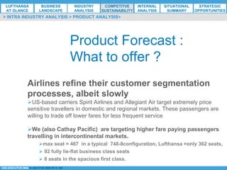 *ESG EXECUTIVE MBA B. NELZY M. NDIAYE N. SIE
Product Forecast :
What to offer ?
Airlines refine their customer segmentation
processes, albeit slowly
Ø US-based carriers Spirit Airlines and Allegiant Air target extremely price
sensitive travellers in domestic and regional markets. These passengers are
willing to trade off lower fares for less frequent service
Ø We (also Cathay Pacific) are targeting higher fare paying passengers
travelling in intercontinental markets.
Ø max seat = 467 in a typical 748-8configuration, Lufthansa =only 362 seats,
Ø 92 fully lie-flat business class seats
Ø 8 seats in the spacious first class.
> INTRA INDUSTRY ANALYSIS > PRODUCT ANALYSIS>
LUFTHANSA
AT GLANCE
BUSINESS
LANDSCAPE
INDUSTRY
ANALYSIS
COMPETITVE
SUSTAINABILITY
SITUATIONAL
SUMMARY
STRATEGIC
OPPORTUNITIES
INTERNAL
ANALYSIS
 