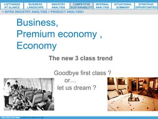 *ESG EXECUTIVE MBA B. NELZY M. NDIAYE N. SIE
Business,
Premium economy ,
Economy
The new 3 class trend
Goodbye first class ?
or…
let us dream ?
> INTRA INDUSTRY ANALYSIS > PRODUCT ANALYSIS>
LUFTHANSA
AT GLANCE
BUSINESS
LANDSCAPE
INDUSTRY
ANALYSIS
COMPETITVE
SUSTAINABILITY
SITUATIONAL
SUMMARY
STRATEGIC
OPPORTUNITIES
INTERNAL
ANALYSIS
 