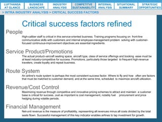 *ESG EXECUTIVE MBA B. NELZY M. NDIAYE N. SIE
> INTRA INDUSTRY ANALYSIS > CRITICAL SUCCESS FACTORS
Critical success factors refined
People
High-caliber staff is critical in this service-oriented business. Training programs focusing on front-line
communicative skills with customers and internal employee-management problem solving with customer-
focused continuous-improvement objectives are essential ingredients.
Service Product/Promotions
The actual product--aircraft seating space, aircraft type, class of service offerings and booking ease must be
at least industry-competitive for success. Promotions, particularly those targeted to frequent high-revenue
travelers, create loyalty and repeat business.
Route System
An airline's route system is perhaps the most consistent success factor. Where to fly and how often are factors
that must be matched to customer demand, and at the same time, scheduled to maximize aircraft utilization.
Revenue/Cost Control
Maximizing revenue through competitive and innovative pricing schemes to attract and maintain a customer
base is critical for success. Just as important is cost management, notably fuel procurement and price
hedging during volatile periods.
Financial Management
Net-unit revenue is the measure of profitability, representing all revenues minus all costs divided by the total
seats flown. Successful management of this key indicator enables airlines to tap investment for growth.
LUFTHANSA
AT GLANCE
BUSINESS
LANDSCAPE
INDUSTRY
ANALYSIS
COMPETITVE
SUSTAINABILITY
SITUATIONAL
SUMMARY
STRATEGIC
OPPORTUNITIES
INTERNAL
ANALYSIS
 
