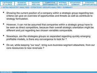 *ESG EXECUTIVE MBA B. NELZY M. NDIAYE N. SIE
•  Showing the current position of a company within a strategic group regarding two
criteria can give an overview of opportunities and threats as well as contribute to
strategy formulation.
•  However, it can not be assumed that companies within a strategic group have to
be seen as direct competitors, because their overall strategic orientation might be
different and just regarding two chosen variables comparable.
•  Nowadays, are the strategies groups so separated regarding quickly emerging
profitable models, is there any convergence to look for ?
•  Do we, while keeping “our soul”, bring ours business segment elsewhere, from our
core ressources to new revenues ?
> INTRA INDUSTRY ANALYSIS > STRATEGIC GROUPS ANALYSIS > SUMMARY
LUFTHANSA
AT GLANCE
BUSINESS
LANDSCAPE
INDUSTRY
ANALYSIS
COMPETITVE
SUSTAINABILITY
SITUATIONAL
SUMMARY
STRATEGIC
OPPORTUNITIES
INTERNAL
ANALYSIS
 