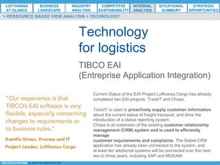*ESG EXECUTIVE MBA B. NELZY M. NDIAYE N. SIE
Technology
for logistics
> RESSOURCE BASED VIEW ANALYSIS > TECHNOLOGY
TIBCO EAI
(Entreprise Application Integration)
Current Status of the EAI Project Lufthansa Cargo has already
completed two EAI projects: TrackIT and Chase.
TrackIT is used to proactively supply customer information
about the current status of freight transport, and drive the
introduction of a status reporting system.
Chase is an extension of the existing customer relationship
management (CRM) system and is used to efficiently
manage
customer requirements and complaints. The Siebel CRM
application has already been connected to the system, and
at least ten additional systems will be connected over the next
two to three years, including SAP and MOSAIK.
LUFTHANSA
AT GLANCE
BUSINESS
LANDSCAPE
INDUSTRY
ANALYSIS
COMPETITVE
SUSTAINABILITY
SITUATIONAL
SUMMARY
STRATEGIC
OPPORTUNITIES
INTERNAL
ANALYSIS
 