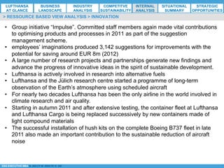 *ESG EXECUTIVE MBA B. NELZY M. NDIAYE N. SIE
•  Group initiative “Impulse”. Committed staff members again made vital contributions
to optimising products and processes in 2011 as part of the suggestion
management scheme.
•  employees’ imaginations produced 3,142 suggestions for improvements with the
potential for saving around EUR 8m (2012)
•  A large number of research projects and partnerships generate new findings and
advance the progress of innovative ideas in the spirit of sustainable development.
•  Lufthansa is actively involved in research into alternative fuels
•  Lufthansa and the Jülich research centre started a programme of long-term
observation of the Earth’s atmosphere using scheduled aircraft
•  For nearly two decades Lufthansa has been the only airline in the world involved in
climate research and air quality.
•  Starting in autumn 2011 and after extensive testing, the container fleet at Lufthansa
and Lufthansa Cargo is being replaced successively by new containers made of
light compound materials
•  The successful installation of hush kits on the complete Boeing B737 fleet in late
2011 also made an important contribution to the sustainable reduction of aircraft
noise
> RESSOURCE BASED VIEW ANALYSIS > INNOVATION
LUFTHANSA
AT GLANCE
BUSINESS
LANDSCAPE
INDUSTRY
ANALYSIS
COMPETITVE
SUSTAINABILITY
SITUATIONAL
SUMMARY
STRATEGIC
OPPORTUNITIES
INTERNAL
ANALYSIS
 