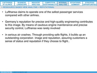 *ESG EXECUTIVE MBA B. NELZY M. NDIAYE N. SIE
•  Lufthansa claims to operate one of the safest passenger services
compared with other airlines.
•  Germany’s reputation for precise and high-quality engineering contributes
to this image. By means of cautious engine maintenance and precise
security control, Lufthansa was rarely involved
•  in serious air crashes. Through providing safe flights, it builds up an
outstanding corporation image and reputation, assuring customers a
sense of status and reputation if they choose to flight..
> RESSOURCE BASED VIEW ANALYSIS > REPUTATIONAL
LUFTHANSA
AT GLANCE
BUSINESS
LANDSCAPE
INDUSTRY
ANALYSIS
COMPETITVE
SUSTAINABILITY
SITUATIONAL
SUMMARY
STRATEGIC
OPPORTUNITIES
INTERNAL
ANALYSIS
 