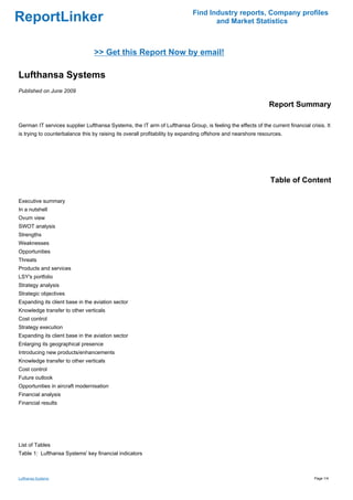 Find Industry reports, Company profiles
ReportLinker                                                                       and Market Statistics



                                 >> Get this Report Now by email!

Lufthansa Systems
Published on June 2009

                                                                                                              Report Summary

German IT services supplier Lufthansa Systems, the IT arm of Lufthansa Group, is feeling the effects of the current financial crisis. It
is trying to counterbalance this by raising its overall profitability by expanding offshore and nearshore resources.




                                                                                                              Table of Content

Executive summary
In a nutshell
Ovum view
SWOT analysis
Strengths
Weaknesses
Opportunities
Threats
Products and services
LSY's portfolio
Strategy analysis
Strategic objectives
Expanding its client base in the aviation sector
Knowledge transfer to other verticals
Cost control
Strategy execution
Expanding its client base in the aviation sector
Enlarging its geographical presence
Introducing new products/enhancements
Knowledge transfer to other verticals
Cost control
Future outlook
Opportunities in aircraft modernisation
Financial analysis
Financial results




List of Tables
Table 1: Lufthansa Systems' key financial indicators



Lufthansa Systems                                                                                                                Page 1/4
 