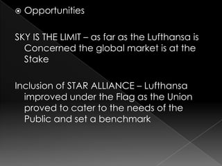    Opportunities

SKY IS THE LIMIT – as far as the Lufthansa is
  Concerned the global market is at the
  Stake

Inclusion of STAR ALLIANCE – Lufthansa
  improved under the Flag as the Union
  proved to cater to the needs of the
  Public and set a benchmark
 