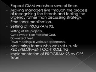 • Repeat CMM workshop several times.
• Making managers live through the process
  of recognising the threats and feeling the
  urgency rather than discussing strategy.
• Emotional mobilisation.
• Setting of PROGRAM 93.
    Setting of 131 projects.
    Cut down of Non Personal Cost.
    Downsized fleet.
    Town meetings in various departments.
• Monitoring teams who was set up, viz
  REDEVELOPMENT CONTROLLING.
• Implementation of PROGRAM 93 by OPS
  Team.
 