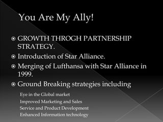  GROWTH THROGH PARTNERSHIP
  STRATEGY.
 Introduction of Star Alliance.
 Merging of Lufthansa with Star Alliance in
  1999.
 Ground Breaking strategies including
    Eye in the Global market
    Improved Marketing and Sales
    Service and Product Development
    Enhanced Information technology
 
