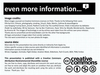 even more information…
image credits:
Most images sourced via Creative Commons Licenses on Flickr. Thanks to the following Flickr users:
Pills by Erix!, Filmore_photography, smoking_2much, Debs, Martin_Cathrae & xJasonRogersx
Low Hanging Fruit by Kevin_Grocki; Platform 3,4 & 5 by The Justified Sinner; iPads in Education by datbates
iPaddr by waferbaby; OK by Swisscan, Taxi by Ben Fredricson, Razor Wire by Woodly Wonderworks, Departures
by Arianna M. The images of technology in use by airlines were taken from the airlines own press releases.
Thanks also to carsonified.com & lostandtaken.com for the other free backgrounds
All logos and product images taken from vendor websites.
The rest were screenshots or my own photos & images.

source data:
Most data for this presentation has come directly or indirectly from Apple Inc.
Unless specific surveys or data sources were identified all information is anecdotal.
Information sources include but are not limited to:
Wired, Engadget, Gizmodo, Flight Global, Aviation Week, Slideshare, Tech Crunch, BGR, TNW, Forbes


This presentation is published with a Creative Commons
Attribution-NonCommercial-ShareAlike License
You are free to share, copy, distribute and transmit this work and you
are free to remix and adapt this work on condition that you attribute
the work and distribute the resulting work using the same or similar
license. Thank you - Paul
 