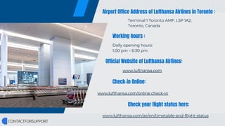 Airport Office Address of Lufthansa Airlines in Toronto :
Working hours :
Official Website of Lufthansa Airlines:
Check-in Online:
Check your flight status here:
Terminal 1 Toronto AMF, L5P 1A2,
Toronto, Canada
Daily opening hours:
1:00 pm – 6:30 pm
www.lufthansa.com
www.lufthansa.com/online check-in
www.lufthansa.com/ae/en/timetable-and-flight-status
 