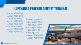 LUFTHANSA PEARSON AIRPORT TERMINAL
Airbus A319-100
Airbus A320-200
Airbus A320neo
Airbus A321-100
Airbus A321-200
Airbus A321neo
Airbus A330-300
Airbus A340-300
Airbus A380-800
Boeing 737-300
Boeing 737-300
Boeing 747-400
Boeing 747-8I
Boeing 777-9
Airbus A340-600
Airbus A350-900
 