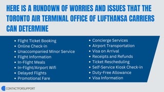 HERE IS A RUNDOWN OF WORRIES AND ISSUES THAT THE
TORONTO AIR TERMINAL OFFICE OF LUFTHANSA CARRIERS
CAN DETERMINE
Flight Ticket Booking
Online Check-in
Unaccompanied Minor Service
Flight Information
In-Flight Meals
In-Flight/Airport Wifi
Delayed Flights
Promotional Fare
Concierge Services
Airport Transportation
Visa on Arrival
Receipts and Refunds
Ticket Rescheduling
Self-Service Kiosk Check-in
Duty-Free Allowance
Visa Information
 