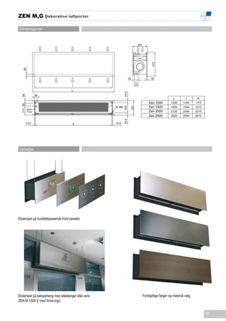 ZEN M,G Dekorative luftporter
        |

Dimensjoner


                                                                          291




                                                                                      473
    40




                                                                   70                 16

                                    I
                                    L




                                                            44,5
                   55
  54




                                                                                                       L        I       A
                                                                                    Zen 1000         1220     1140     1115
  177 60




                                                    4x M8                           Zen 1500         1620     1544     1515




                                                            202

                                                                    291
           Water
           Pipes                                                                    Zen 2000         2120     2044     2015
                                                                                    Zen 2500         2620     2544     2515


                                                            44,5
           14,5                      A              14,5




Detaljer




Eksempel på kundetilpassende front paneler




Eksempel på takoppheng med stålstenger eller wire                               Forskjellige farger og material valg
ZEN M 1500 E med firma logo


                                                                                                                              21
 