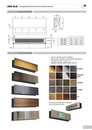 ZEN M,G |            Designluftridå för kommersiella entrèer


Dimensioner
                                                                          291




                                                                                 473
  40




                                                                   70            16

                               I
                               L




                                                            44,5
                55
54




                                                                                               L        I          A
                                                                                Zen 1000     1220     1140        1115
177 60




                                                    4x M8                       Zen 1500     1620     1544        1515




                                                            202

                                                                    291
                                                                                Zen 2000     2120     2044        2015
                                                                                Zen 2500     2620     2544        2515




                                                            44,5
         14,5                  A                    14,5




Ytbehandling

                                                       • Lackad i valfri RAL färg eller metallfärg
                                                       • Olika material: aluminium, rostfritt stål AISI 304 (borstad
                                                         eller blank), trä, glas, PVC/PES, etc.
                                                       • Logotyper, belysning, grafisk design, vinyl, etc.


                                                                                                            struktur



                                                                                                            krokodil/
                                                                                                            läder



                                                                                                            mönster



                                                                                                            vintage



                                                                                                            trä



                                                       Exempel på kundanpassade frontpaneler
                                                       för att möta kundens behov




                                                                                                                         21
 