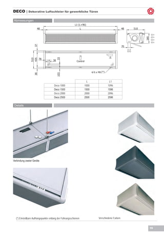 DECO | Dekorative Luftschleier für gewerbliche Türen

Abmessungen




                                                                        4/


                                                                   L                  L1
                                      Deco 1000                  1000                1096
                                      Deco 1500                  1500                1596
                                      Deco 2000                  2000                2096
                                      Deco 2500                  2500                2596

 Details




Verbindung zweier Geräte




  (*) Einstellbare Aufhängepunkte entlang der Führungsschienen               Verschiedene Farben


                                                                                                   19
 