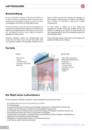 LUFTSCHLEIER


Beschreibung
Die neue und attraktive Generation von Rosenberg Luftschleiern ist        Schutz vor Kälte und Hitze und minimieren das Eindringen von
die ideale Lösung um ein angenehmes Klima in Industriebetrieben,          Staub, Abgasen, Verschmutzungen und Insekten in das Gebäude.
Verkaufsräumen und öffentlichen Gebäuden zu erhalten, bei denen           Auch ist dadurch ein gefahrenfreier Warenverkehr ermöglicht
die Eingangstüren offen stehen oder häufig geöffnet werden.               (Unfallverhütung).

Rosenberg Luftschleier erzeugen einen Luftstrom im Eingangsbereich        Um diese Vorteile zu erhalten, ist es sehr wichtig einen
und agieren als unsichtbare Grenze, welche die Luft im Rauminneren        angemessenen Luftschleier auszuwählen. Einflüsse wie Über- und
effektiv von der Außenluft abschirmt. Somit lassen sich nicht nur die     Unterdruck, Luftbewegung, die Lage der Tür, Stufen zwischen den
Heiz- und Kühlkosten reduzieren, sondern zugleich den Komfort für         Türen, gegenüberliegende Türen und die Einbauhöhe müssen mit in
Angestellte und Kunden erhöhen.                                           Betracht gezogen werden.

Rosenberg Luftschleier erlauben eine uneingeschränkte Sicht               Unsere fachkundigen Berater stehen Ihnen bei der Auswahl eines
in das Innere der Räume, was den Kunden dazu einlädt, leicht              geeigneten Gerätes gerne zur Verfügung.
und ungehindert einzutreten. Die Rosenberg Luftschleier sind ein



Vorteile

                   ERHÄLT                                                                         SCHUTZ VOR

                   - Wärmeniveau                                                                  - kalten Wintertemperaturen
                   - Kühlung                                                                      - heißen Sommertemperaturen
                   - Luftklimatisierung                                                           - Autoabgasen
                   - angenehmes Raumklima                                                         - Staub in der Luft
                   - freie Sicht                                                                  - Verschmutzungen
                                                                                                  - schlechten Gerüchen
                                                                                                  - Insektenflug
                                                                                                  - Unfällen




Die Wahl eines Luftschleiers

Um einen geeigneten Luftschleier auszuwählen, müssen die folgenden Einflüsse beachtet werden:

-	   die Installationshöhe gemessen von der Ausströmdüse zum Boden
-	   die Türabmessungen
-	   die Lage des Gebäudes für die Bestimmung des benötigten Schutzniveaus vor Wettereinflüssen (Windrichtung)
-	   ob weitere Türen oder Öffnungen im Gebäude einen Durchzugseffekt erzeugen können
-	   ob das Gebäude mehrere Stockwerke besitzt, die durch freien Zugang (z.B. Rolltreppen) miteinander verbunden sind
-	   Druckunterschiede zwischen dem Inneren und dem Äußeren des Gebäudes
-	   Türeigenschaften: immer geöffnet, automatische Öffnung, manuelle Öffnung, Drehtüre, Pendeltüren, Schnelllauftore etc.
-	   Eigenschaft der Raumbelüftung sowie der Klimaanlage
-	   Verfügbarkeit von Energieversorgung (Elektro- und Warmwasseranschluss)
-	   Art des Raumes, Komfort, Standard oder Industrie


                                                                 www.luftschleieranlagen.eu
     2
 
