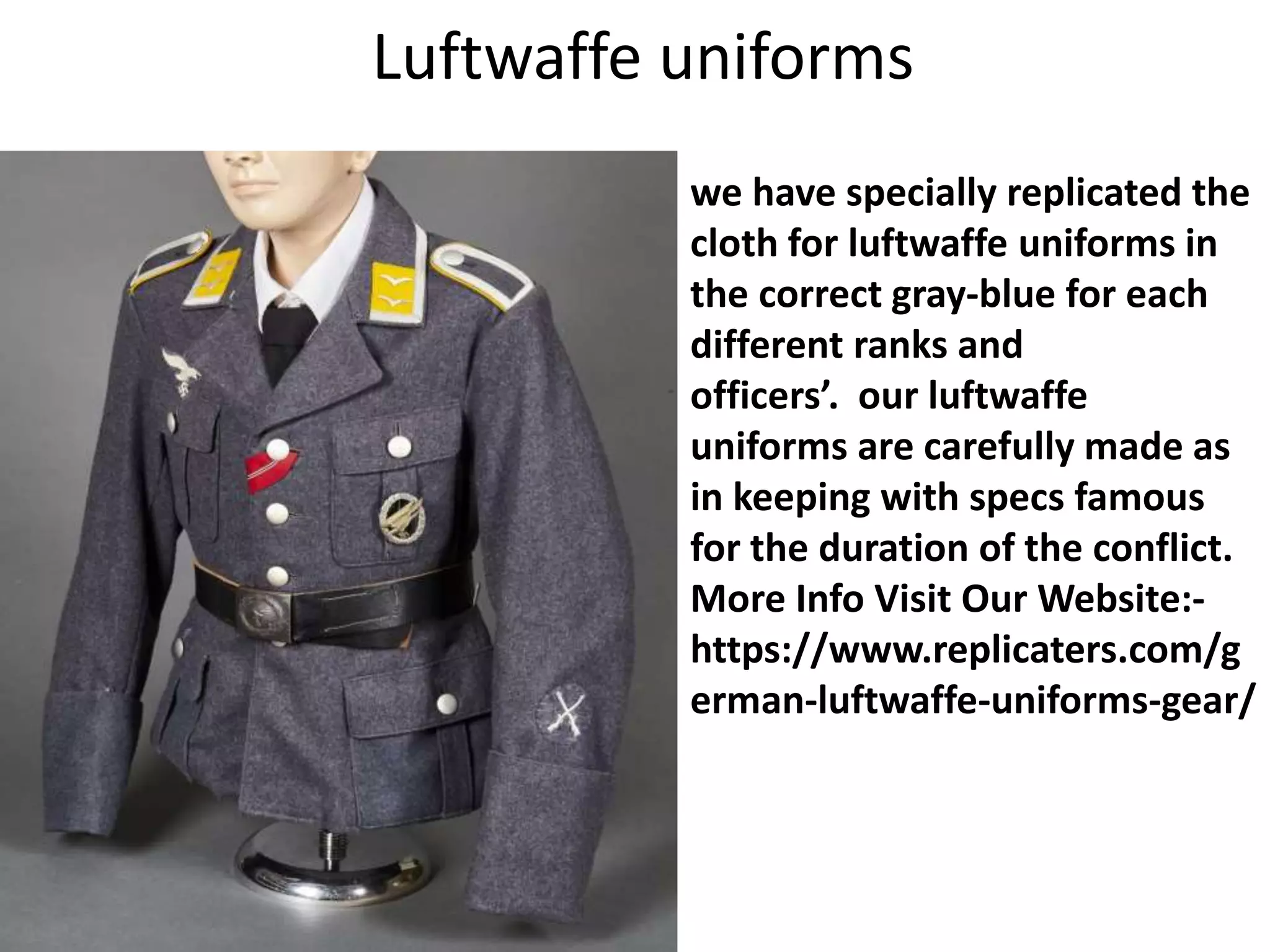 Luftwaffe uniforms
we have specially replicated the
cloth for luftwaffe uniforms in
the correct gray-blue for each
different ranks and
officers’. our luftwaffe
uniforms are carefully made as
in keeping with specs famous
for the duration of the conflict.
More Info Visit Our Website:-
https://www.replicaters.com/g
erman-luftwaffe-uniforms-gear/
 