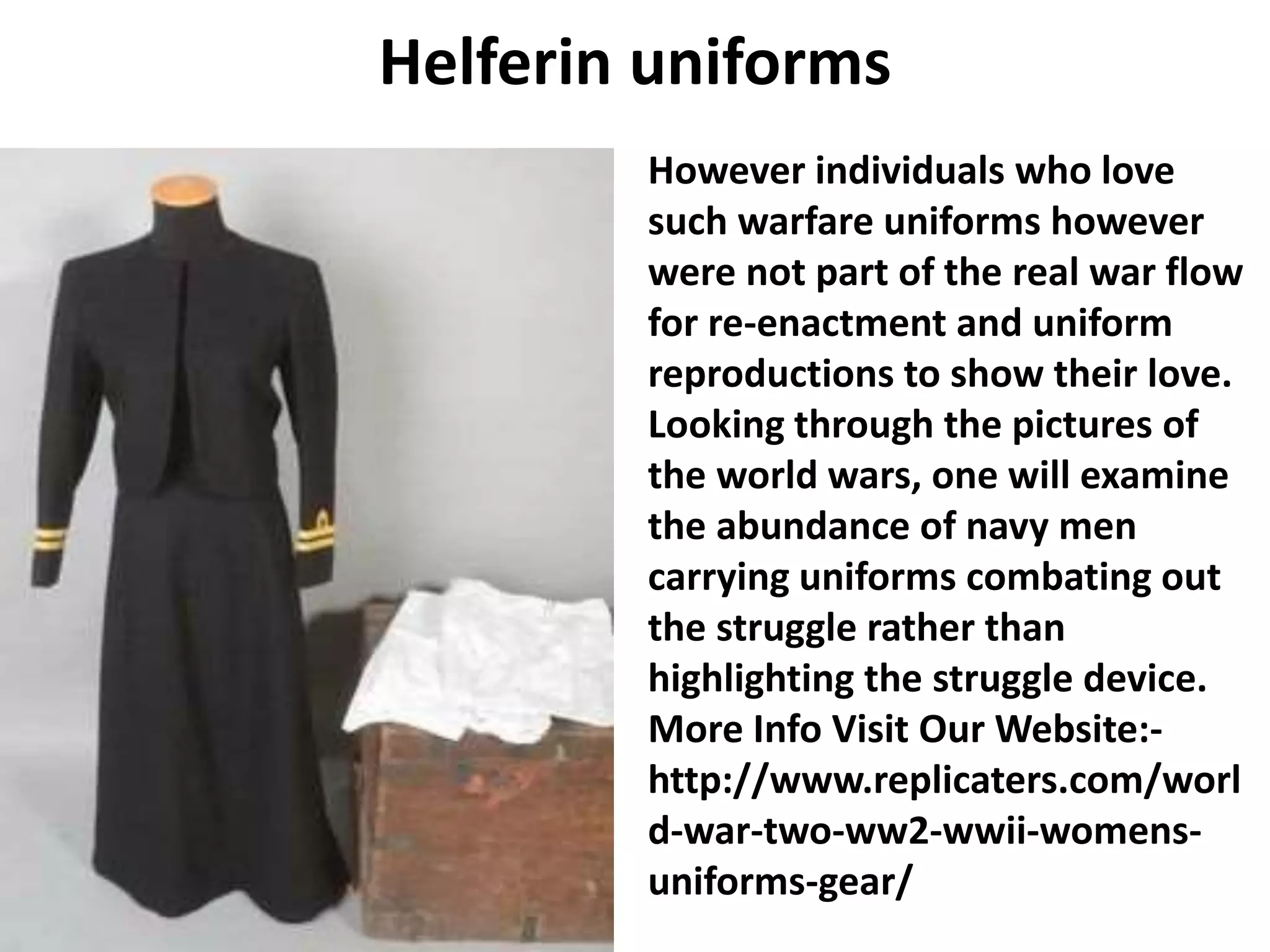 Helferin uniforms
However individuals who love
such warfare uniforms however
were not part of the real war flow
for re-enactment and uniform
reproductions to show their love.
Looking through the pictures of
the world wars, one will examine
the abundance of navy men
carrying uniforms combating out
the struggle rather than
highlighting the struggle device.
More Info Visit Our Website:-
http://www.replicaters.com/worl
d-war-two-ww2-wwii-womens-
uniforms-gear/
 