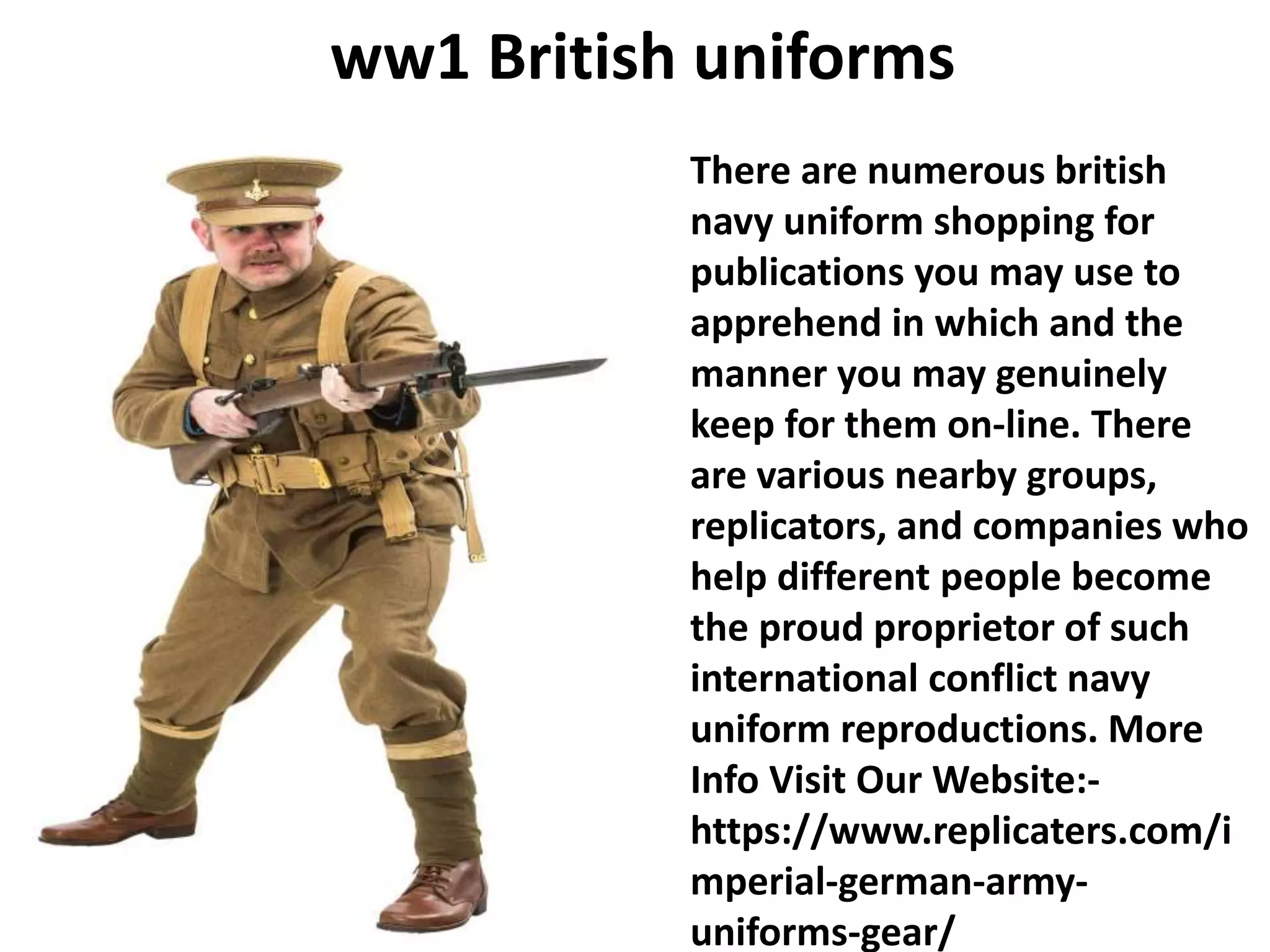 ww1 British uniforms
There are numerous british
navy uniform shopping for
publications you may use to
apprehend in which and the
manner you may genuinely
keep for them on-line. There
are various nearby groups,
replicators, and companies who
help different people become
the proud proprietor of such
international conflict navy
uniform reproductions. More
Info Visit Our Website:-
https://www.replicaters.com/i
mperial-german-army-
uniforms-gear/
 