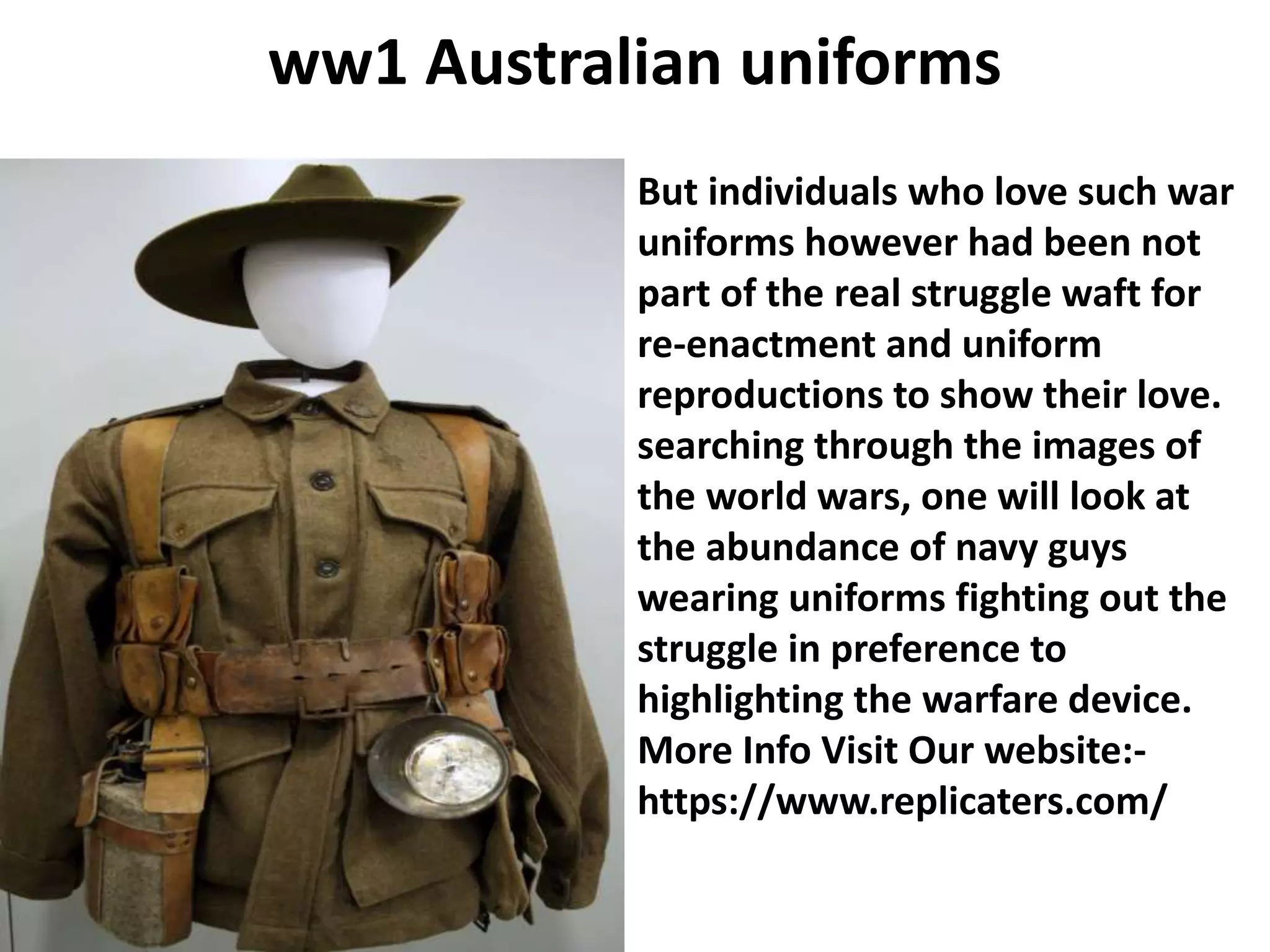 ww1 Australian uniforms
But individuals who love such war
uniforms however had been not
part of the real struggle waft for
re-enactment and uniform
reproductions to show their love.
searching through the images of
the world wars, one will look at
the abundance of navy guys
wearing uniforms fighting out the
struggle in preference to
highlighting the warfare device.
More Info Visit Our website:-
https://www.replicaters.com/
 