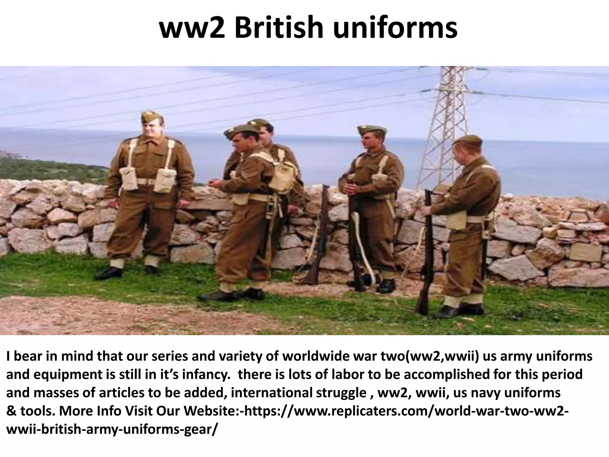 ww2 British uniforms
I bear in mind that our series and variety of worldwide war two(ww2,wwii) us army uniforms
and equipment is still in it’s infancy. there is lots of labor to be accomplished for this period
and masses of articles to be added, international struggle , ww2, wwii, us navy uniforms
& tools. More Info Visit Our Website:-https://www.replicaters.com/world-war-two-ww2-
wwii-british-army-uniforms-gear/
 