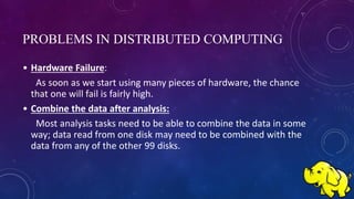 PROBLEMS IN DISTRIBUTED COMPUTING
• Hardware Failure:
As soon as we start using many pieces of hardware, the chance
that one will fail is fairly high.
• Combine the data after analysis:
Most analysis tasks need to be able to combine the data in some
way; data read from one disk may need to be combined with the
data from any of the other 99 disks.
 