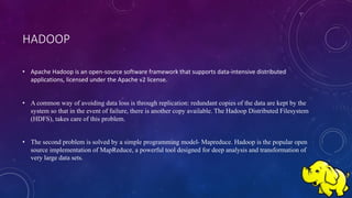HADOOP
• Apache Hadoop is an open-source software framework that supports data-intensive distributed
applications, licensed under the Apache v2 license.
• A common way of avoiding data loss is through replication: redundant copies of the data are kept by the
system so that in the event of failure, there is another copy available. The Hadoop Distributed Filesystem
(HDFS), takes care of this problem.
• The second problem is solved by a simple programming model- Mapreduce. Hadoop is the popular open
source implementation of MapReduce, a powerful tool designed for deep analysis and transformation of
very large data sets.
 