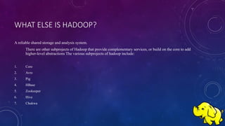 WHAT ELSE IS HADOOP?
A reliable shared storage and analysis system.
There are other subprojects of Hadoop that provide complementary services, or build on the core to add
higher-level abstractions The various subprojects of hadoop include:
1. Core
2. Avro
3. Pig
4. HBase
5. Zookeeper
6. Hive
7. Chukwa
 
