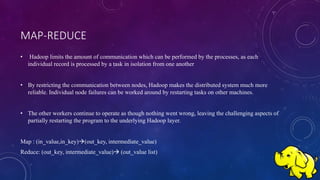MAP-REDUCE
• Hadoop limits the amount of communication which can be performed by the processes, as each
individual record is processed by a task in isolation from one another
• By restricting the communication between nodes, Hadoop makes the distributed system much more
reliable. Individual node failures can be worked around by restarting tasks on other machines.
• The other workers continue to operate as though nothing went wrong, leaving the challenging aspects of
partially restarting the program to the underlying Hadoop layer.
Map : (in_value,in_key)(out_key, intermediate_value)
Reduce: (out_key, intermediate_value) (out_value list)
 