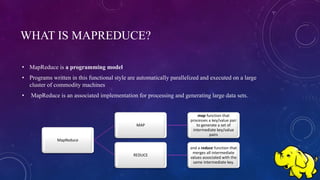 WHAT IS MAPREDUCE?
• MapReduce is a programming model
• Programs written in this functional style are automatically parallelized and executed on a large
cluster of commodity machines
• MapReduce is an associated implementation for processing and generating large data sets.
MapReduce
MAP
map function that
processes a key/value pair
to generate a set of
intermediate key/value
pairs
REDUCE
and a reduce function that
merges all intermediate
values associated with the
same intermediate key.
 