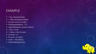 EXAMPLE
 // key: document name
 // value: document contents
 for each word w in value:
 EmitIntermediate(w, "1");
 reduce(String key, Iterator values):
 // key: a word
 // values: a list of counts
 int result = 0;
 for each v in values:
 result += ParseInt(v);
 Emit(AsString(result));
 