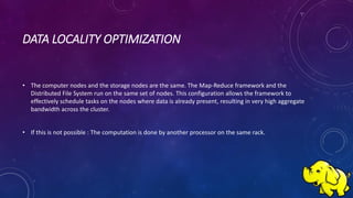 DATA LOCALITY OPTIMIZATION
• The computer nodes and the storage nodes are the same. The Map-Reduce framework and the
Distributed File System run on the same set of nodes. This configuration allows the framework to
effectively schedule tasks on the nodes where data is already present, resulting in very high aggregate
bandwidth across the cluster.
• If this is not possible : The computation is done by another processor on the same rack.
 