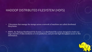 HADOOP DISTRIBUTED FILESYSTEM (HDFS)
• Filesystems that manage the storage across a network of machines are called distributed
filesystems.
• HDFS, the Hadoop Distributed File System, is a distributed file system designed to hold very
large amounts of data (terabytes or even petabytes), and provide high-throughput access to this
information.
 
