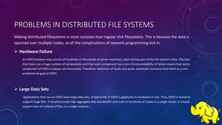 PROBLEMS IN DISTRIBUTED FILE SYSTEMS
Making distributed filesystems is more complex than regular disk filesystems. This is because the data is
spanned over multiple nodes, so all the complications of network programming kick in.
 Hardware Failure
An HDFS instance may consist of hundreds or thousands of server machines, each storing part of the file system’s data. The fact
that there are a huge number of components and that each component has a non-trivial probability of failure means that some
component of HDFS is always non-functional. Therefore, detection of faults and quick, automatic recovery from them is a core
architectural goal of HDFS.
 Large Data Sets
Applications that run on HDFS have large data sets. A typical file in HDFS is gigabytes to terabytes in size. Thus, HDFS is tuned to
support large files. It should provide high aggregate data bandwidth and scale to hundreds of nodes in a single cluster. It should
support tens of millions of files in a single instance.
 
