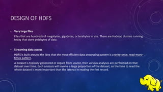 DESIGN OF HDFS
• Very large files
Files that are hundreds of megabytes, gigabytes, or terabytes in size. There are Hadoop clusters running
today that store petabytes of data.
• Streaming data access
HDFS is built around the idea that the most efficient data processing pattern is a write-once, read-many-
times pattern.
A dataset is typically generated or copied from source, then various analyses are performed on that
dataset over time. Each analysis will involve a large proportion of the dataset, so the time to read the
whole dataset is more important than the latency in reading the first record.
 