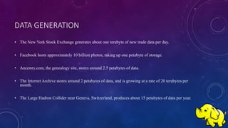 DATA GENERATION
• The New York Stock Exchange generates about one terabyte of new trade data per day.
• Facebook hosts approximately 10 billion photos, taking up one petabyte of storage.
• Ancestry.com, the genealogy site, stores around 2.5 petabytes of data.
• The Internet Archive stores around 2 petabytes of data, and is growing at a rate of 20 terabytes per
month.
• The Large Hadron Collider near Geneva, Switzerland, produces about 15 petabytes of data per year.
 