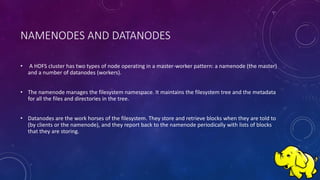 NAMENODES AND DATANODES
• A HDFS cluster has two types of node operating in a master-worker pattern: a namenode (the master)
and a number of datanodes (workers).
• The namenode manages the filesystem namespace. It maintains the filesystem tree and the metadata
for all the files and directories in the tree.
• Datanodes are the work horses of the filesystem. They store and retrieve blocks when they are told to
(by clients or the namenode), and they report back to the namenode periodically with lists of blocks
that they are storing.
 