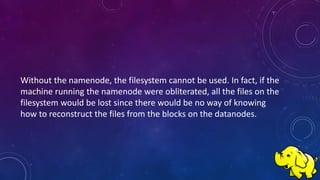Without the namenode, the filesystem cannot be used. In fact, if the
machine running the namenode were obliterated, all the files on the
filesystem would be lost since there would be no way of knowing
how to reconstruct the files from the blocks on the datanodes.
 