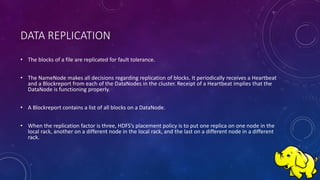 DATA REPLICATION
• The blocks of a file are replicated for fault tolerance.
• The NameNode makes all decisions regarding replication of blocks. It periodically receives a Heartbeat
and a Blockreport from each of the DataNodes in the cluster. Receipt of a Heartbeat implies that the
DataNode is functioning properly.
• A Blockreport contains a list of all blocks on a DataNode.
• When the replication factor is three, HDFS’s placement policy is to put one replica on one node in the
local rack, another on a different node in the local rack, and the last on a different node in a different
rack.
 