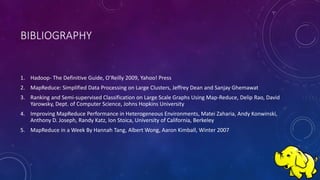 BIBLIOGRAPHY
1. Hadoop- The Definitive Guide, O’Reilly 2009, Yahoo! Press
2. MapReduce: Simplified Data Processing on Large Clusters, Jeffrey Dean and Sanjay Ghemawat
3. Ranking and Semi-supervised Classification on Large Scale Graphs Using Map-Reduce, Delip Rao, David
Yarowsky, Dept. of Computer Science, Johns Hopkins University
4. Improving MapReduce Performance in Heterogeneous Environments, Matei Zaharia, Andy Konwinski,
Anthony D. Joseph, Randy Katz, Ion Stoica, University of California, Berkeley
5. MapReduce in a Week By Hannah Tang, Albert Wong, Aaron Kimball, Winter 2007
 