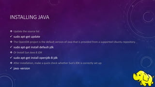 INSTALLING JAVA
 Update the source list
 sudo apt-get update
 The OpenJDK project is the default version of Java that is provided from a supported Ubuntu repository.
 sudo apt-get install default-jdk
 Or Install Sun Java 8 JDK
 sudo apt-get install openjdk-8-jdk
 After installation, make a quick check whether Sun’s JDK is correctly set up:
 java -version
 