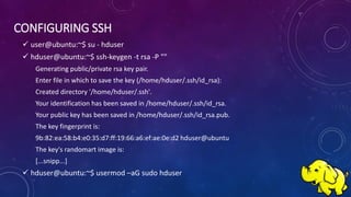CONFIGURING SSH
 user@ubuntu:~$ su - hduser
 hduser@ubuntu:~$ ssh-keygen -t rsa -P ""
Generating public/private rsa key pair.
Enter file in which to save the key (/home/hduser/.ssh/id_rsa):
Created directory '/home/hduser/.ssh'.
Your identification has been saved in /home/hduser/.ssh/id_rsa.
Your public key has been saved in /home/hduser/.ssh/id_rsa.pub.
The key fingerprint is:
9b:82:ea:58:b4:e0:35:d7:ff:19:66:a6:ef:ae:0e:d2 hduser@ubuntu
The key's randomart image is:
[...snipp...]
 hduser@ubuntu:~$ usermod –aG sudo hduser
 