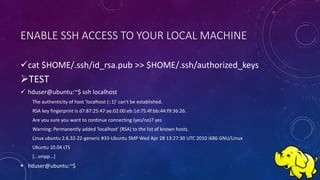 ENABLE SSH ACCESS TO YOUR LOCAL MACHINE
cat $HOME/.ssh/id_rsa.pub >> $HOME/.ssh/authorized_keys
TEST
 hduser@ubuntu:~$ ssh localhost
The authenticity of host 'localhost (::1)' can't be established.
RSA key fingerprint is d7:87:25:47:ae:02:00:eb:1d:75:4f:bb:44:f9:36:26.
Are you sure you want to continue connecting (yes/no)? yes
Warning: Permanently added 'localhost' (RSA) to the list of known hosts.
Linux ubuntu 2.6.32-22-generic #33-Ubuntu SMP Wed Apr 28 13:27:30 UTC 2010 i686 GNU/Linux
Ubuntu 10.04 LTS
[...snipp...]
 hduser@ubuntu:~$
 