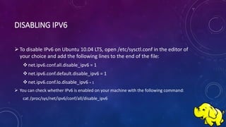 DISABLING IPV6
To disable IPv6 on Ubuntu 10.04 LTS, open /etc/sysctl.conf in the editor of
your choice and add the following lines to the end of the file:
net.ipv6.conf.all.disable_ipv6 = 1
net.ipv6.conf.default.disable_ipv6 = 1
net.ipv6.conf.lo.disable_ipv6 = 1
 You can check whether IPv6 is enabled on your machine with the following command:
cat /proc/sys/net/ipv6/conf/all/disable_ipv6
 