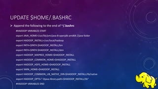 UPDATE $HOME/.BASHRC
 Append the following to the end of ~/.bashrc
#HADOOP VARIABLES START
export JAVA_HOME=/usr/lib/jvm/java-8-openjdk-amd64 //java folder
export HADOOP_INSTALL=/usr/local/hadoop
export PATH=$PATH:$HADOOP_INSTALL/bin
export PATH=$PATH:$HADOOP_INSTALL/sbin
export HADOOP_MAPRED_HOME=$HADOOP_INSTALL
export HADOOP_COMMON_HOME=$HADOOP_INSTALL
export HADOOP_HDFS_HOME=$HADOOP_INSTALL
export YARN_HOME=$HADOOP_INSTALL
export HADOOP_COMMON_LIB_NATIVE_DIR=$HADOOP_INSTALL/lib/native
export HADOOP_OPTS="-Djava.library.path=$HADOOP_INSTALL/lib"
#HADOOP VARIABLES END
 