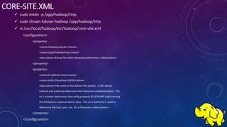 CORE-SITE.XML
 sudo mkdir -p /app/hadoop/tmp
 sudo chown hduser:hadoop /app/hadoop/tmp
 vi /usr/local/hadoop/etc/hadoop/core-site.xml
<configuration>
<property>
<name>hadoop.tmp.dir</name>
<value>/app/hadoop/tmp</value>
<description>A base for other temporary directories.</description>
</property>
<property>
<name>fs.default.name</name>
<value>hdfs://localhost:54310</value>
<description>The name of the default file system. A URI whose
scheme and authority determine the FileSystem implementation. The
uri's scheme determines the config property (fs.SCHEME.impl) naming
the FileSystem implementation class. The uri's authority is used to
determine the host, port, etc. for a filesystem.</description>
</property>
</configuration>
 