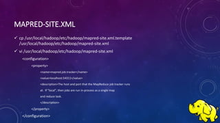 MAPRED-SITE.XML
 cp /usr/local/hadoop/etc/hadoop/mapred-site.xml.template
/usr/local/hadoop/etc/hadoop/mapred-site.xml
 vi /usr/local/hadoop/etc/hadoop/mapred-site.xml
<configuration>
<property>
<name>mapred.job.tracker</name>
<value>localhost:54311</value>
<description>The host and port that the MapReduce job tracker runs
at. If "local", then jobs are run in-process as a single map
and reduce task.
</description>
</property>
</configuration>
 