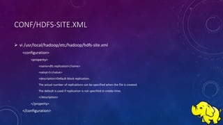 CONF/HDFS-SITE.XML
 vi /usr/local/hadoop/etc/hadoop/hdfs-site.xml
<configuration>
<property>
<name>dfs.replication</name>
<value>1</value>
<description>Default block replication.
The actual number of replications can be specified when the file is created.
The default is used if replication is not specified in create time.
</description>
</property>
</configuration>
 